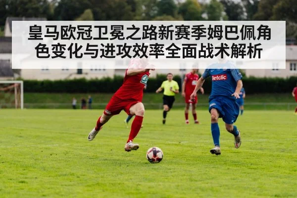 皇马欧冠卫冕之路新赛季姆巴佩角色变化与进攻效率全面战术解析