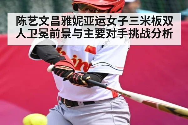 陈艺文昌雅妮亚运女子三米板双人卫冕前景与主要对手挑战分析（xingkongsport）